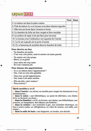 I M i
Vrai Faux
5. Le balcon est dans la piece voisine
6. Pres du balcon il y a un bureau avec deux chaises a gauche
7. Elle met ses livres dans l’armoire a livres
8. La chambre de Julie est bien rangee et bien meublee
9. La couleur de tapis n ’est pas bien pour les yeux
10. Le bureau avec l’ordinateur est a gauche de l’entree
11. Le lit est a gauche de la porte d’entree
12. Il y a beaucoup de meubles dans la chambre de Julie
Pour decrire un lieu
- Ta chambre est petite.
- C’est vrai, tres petite, mais la maison est assez grande.
- Ta cuisine est tres sympa.
- Merci, tu es gentil.
- Leur salon est trop vaste.
- Et il est vraiment job.
Pour donner des appreciations
- II y a un balcon dans l’appartement ?
- Oui, c’est un coin tres agreable.
- Vous avez un job appartement.
- Oui, mais il est assez sombre.
- Elle est jobe, votre maison !
- Vous trouvez ?
Quels m eubles y a-t-il
- dans l’entree : un miroir, un meuble pour ranger les chaussures et un
portemanteau ;
- dans le salon : une bibbotheque, un poste de television, une chaine
hi-fi, un fauteuil, un divan ;
- dans la cham bre: un lit, un bureau, une chaise, une bibbotheque, une
armoire, un lampadaire, des rideaux aux fenetres ;
- dans la cuisine : une cuisiniere a gaz, une cuisiniere electrique, un
four a micro-ondes, un refrigerateur, un robot de cuisine, une table, une
chaise ;
- dans la salle de bain : une baignoire, un lavabo, une douche.
85
Klimenko_FM-6r_P_6.fr_(208-13)_V.indd 85 29.05.2014 16:19:20
 