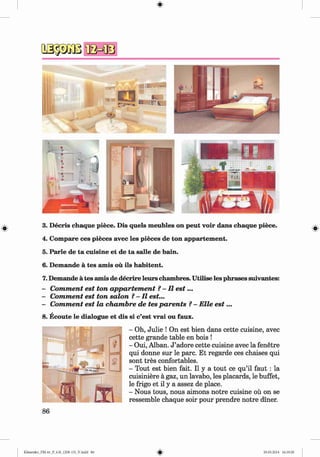 #
#
3. Decris chaque piece. Dis quels meubles on peut voir dans chaque piece.
4. Compare ces pieces avec les pieces de ton appartement.
5. Parle de ta cuisine et de ta salle de bain.
6. Demande a tes amis ou ils habitent.
7. Demande a tes amis de decrire leurs chambres. Utilise les phrases suivantes:
- Comment est ton appartement ?- II e s t...
- Comment est ton salon ?-II est...
- Comment est la chambre de tes parents ?- Elle e s t...
8. Ecoute le dialogue et dis si c’est vrai ou faux.
- Oh, Julie ! On est bien dans cette cuisine, avec
cette grande table en bois !
- Oui, Alban. J ’adore cette cuisine avec la fenetre
qui donne sur le pare. Et regarde ces chaises qui
sont tres confortables.
- Tout est bien fait. II y a tout ce qu’il faut : la
cuisiniere a gaz, un lavabo, les placards, le buffet,
le frigo et il y a assez de place.
- Nous tous, nous aimons notre cuisine ou on se
ressemble chaque soir pour prendre notre diner.
#
#
Klimenko_FM-6r_P_6.fr_(208-13)_V.indd 86 29.05.2014 16:19:20
 
