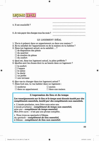 QSäsiiBfla=®
4. II est ensoleille ?
5. Je vais payer des charges tous les mois ?
LE LOGEMENT IDEAL
1. Vis-tu ä present dans un appartement ou dans une maison ?
2. Es-tu satisfait de l’appartement ou de la maison oü tu habites ?
3. Dans ton logement actuel, es-tu satisfait... ?
□ de disposition des pieces
□ du quartier
□ de nombre de pieces
□ du confort
4. Quel est, dans ton logement actuel, ta piece preferee ?
5. Quelles sont les choses dont tu as besoin dans un logement ?
□ le confort
□ l’espace
□ le calme ^
□ la clarte
□ un jardin
□ une terrasse
6. Que vas-tu changer dans ton logement actuel ?
7. Dans huit ans, tu vas habiter dans un logem ent:
□ moderne □ ancien
□ dans un appartement □ dans une maison
L’exp ression du lieu e t du tem ps
Les renseignements sur le lieu et le temps sont donnes tantotpar des
complements essentiels, tantotpar des complements non essentiels.
• L’annee prochaine, mon frere aura seize ans.
L ’anneeprochaine - complement de temps non essentiel,
seize ans - complement de temps essentiel.
Mon frere aura - n ’est pas une phrase complete.
• Nous irons au spectacle a Odessa.
Au spectacle - complement de lieu essentiel,
a Odessa - complement de lieu non essentiel.
89
Klimenko_FM-6r_P_6.fr_(208-13)_V.indd 89 29.05.2014 16:19:21
 