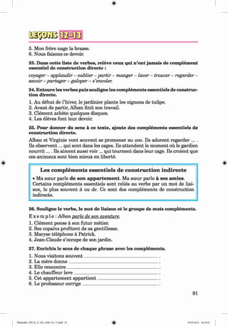 <
§>
#
o sä ß B B
5. Mon frere nage la brasse.
6. Nous faisons ce devoir.
23. Dans cette liste de verbes, releve ceux qui n’ont jamais de complement
essentiel de construction directe :
voyager - applaudir - oublier - partir - manger - lover - trouver - regarder -
savoir - partager - galoper - s ’envoler.
24. Entoure les verbes puis souligne les complements essentiels de construc­
tion directe.
1. Au debut de l’hiver, le jardinier plante les oignons de tulipe.
2. Avant de partir, Alban finit son travail.
3. Clement achete quelques disques.
4. Les eleves font leur devoir.
25. Pour donner du sens ä ce texte, ajoute des complements essentiels de
construction directe.
Alban et Virginie vont souvent se promener au zoo. Ils adorent regarder ... .
Ils observent... qui sont dans les cages. Ils attendent le moment oü le gardien
n o u rrit.... Ils aiment aussi voir ... qui tournent dans leur cage. Ils croient que
ces animaux sont bien mieux en liberte.
L es com p lem en ts esse n tie ls de co n stru ctio n in d irecte
• Ma sceur parle de son appartement. Ma soeur parle a ses amies.
Certains complements essentiels sont relies au verbe par un mot de liai­
son, le plus souvent d ou de. Ce sont des complements de construction
indirecte.
26. Souligne le verbe, le mot de liaison et le groupe de mots complements.
E x e m p 1e :Alban parle de son aventure.
1. Clement pense a son futur metier.
2. Ses copains profitent de sa gentillesse.
3. Maxyse telephone a Patrick.
4. Jean-Claude s’occupe de son jardin.
27. Enrichis le sens de chaque phrase avec les complements.
1. Nous visitons souvent_______________________________
2. La mere donne_____________________________________
3. Elle rencontre______________________________________
4. Le chauffeur lave___________________________________
5. Cet appartement appartient_________________________
6. Le professeur corrige________________________________
91
Klimenko_FM-6r_P_6.fr_(208-13)_V.indd 91 29.05.2014 16:19:22
 