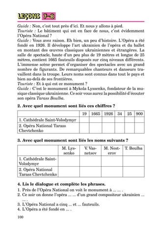 100
LEÇONS 7–8
Guide : Non, c’est tout près d’ici. Et nous y allons à pied.
Touriste : Le bâtiment qui est en face de nous, c’est évidemment
l’Opéra National ?
Guide : Vous avez raison. Eh bien, un peu d’histoire. L’Opéra a été
fondé en 1926. Il développe l’art ukrainien de l’opéra et du ballet
en montant des œuvres classiques ukrainiennes et étrangères. La
salle de spectacle, haute d’un peu plus de 19 mètres et longue de 25
mètres, contient 1665 fauteuils disposés sur cinq niveaux différents.
L’immense scène permet d’organiser des spectacles avec un grand
nombre de figurants. De remarquables chanteurs et danseurs tra-
vaillent dans la troupe. Leurs noms sont connus dans tout le pays et
bien au-delà de ses frontières.
Touriste : Et à qui est ce monument ?
Guide : C’est le monument à Mykola Lyssenko, fondateur de la mu-
sique classique ukrainienne. Ce soir vous aurez la possibilité d’écouter
son opéra Tarass Boulba.
2. Avec quel monument sont liés ces chiffres ?
19 1665 1926 34 25 900
1. Cathédrale Saint-Volodymyr
2. Opéra National Tarass
Chevtchenko
3. Avec quel monument sont liés les noms suivants ?
M. Lys-
senko
V
. Vas-
netsov
M. Nest-
erov
T. Boulba
1. Cathédrale Saint-
Volodymyr
2. Opéra National
Tarass Chevtchenko
4. Lis le dialogue et complète les phrases.
1. Près de l’Opéra National on voit le monument à ... ... .
2. Ce soir on donne l’opéra ... ... d’un grand compositeur ukrainien ...
... .
3. L’Opéra National a cinq ... et ... fauteuils.
4. L’Opéra a été fondé en ... .
 