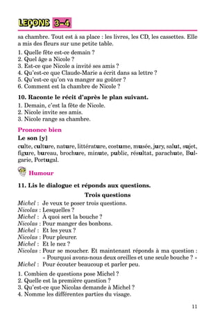 11
LEÇONS 3–4
sa chambre. Tout est à sa place : les livres, les CD, les cassettes. Elle
a mis des fleurs sur une petite table.
1. Quelle fête est-ce demain ?
2. Quel âge a Nicole ?
3. Est-ce que Nicole a invité ses amis ?
4. Qu’est-ce que Claude-Marie a écrit dans sa lettre ?
5. Qu’est-ce qu’on va manger au goûter ?
6. Comment est la chambre de Nicole ?
10. Raconte le récit d’après le plan suivant.
1. Demain, c’est la fête de Nicole.
2. Nicole invite ses amis.
3. Nicole range sa chambre.
Prononce bien
Le son [y]
culte, culture, nature, littérature, costume, musée, jury, salut, sujet,
figure, bureau, brochure, minute, public, résultat, parachute, Bul-
garie, Portugal.
Humour
11. Lis le dialogue et réponds aux questions.
Trois questions
Michel : Je veux te poser trois questions.
Nicolas : Lesquelles ?
Michel : À quoi sert la bouche ?
Nicolas : Pour manger des bonbons.
Michel : Et les yeux ?
Nicolas : Pour pleurer.
Michel : Et le nez ?
Nicolas : Pour se moucher. Et maintenant réponds à ma question :
« Pourquoi avons-nous deux oreilles et une seule bouche ? »
Michel : Pour écouter beaucoup et parler peu.
1. Combien de questions pose Michel ?
2. Quelle est la première question ?
3. Qu’est-ce que Nicolas demande à Michel ?
4. Nomme les différentes parties du visage.
 