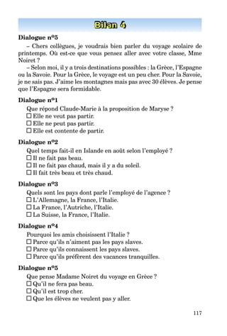 117
Bilan 4
Dialogue no5
– Chers collègues, je voudrais bien parler du voyage scolaire de
printemps. Où est-ce que vous pensez aller avec votre classe, Mme
Noiret ?
– Selon moi, il y a trois destinations possibles : la Grèce, l’Espagne
ou la Savoie. Pour la Grèce, le voyage est un peu cher. Pour la Savoie,
je ne sais pas. J’aime les montagnes mais pas avec 30 élèves. Je pense
que l’Espagne sera formidable.
Dialogue no1
Que répond Claude-Marie à la proposition de Maryse ?
Elle ne veut pas partir.
Elle ne peut pas partir.
Elle est contente de partir.
Dialogue no2
Quel temps fait-il en Islande en août selon l’employé ?
Il ne fait pas beau.
Il ne fait pas chaud, mais il y a du soleil.
Il fait très beau et très chaud.
Dialogue no3
Quels sont les pays dont parle l’employé de l’agence ?
L’Allemagne, la France, l’Italie.
La France, l’Autriche, l’Italie.
La Suisse, la France, l’Italie.
Dialogue no4
Pourquoi les amis choisissent l’Italie ?
Parce qu’ils n’aiment pas les pays slaves.
Parce qu’ils connaissent les pays slaves.
Parce qu’ils préfèrent des vacances tranquilles.
Dialogue no5
Que pense Madame Noiret du voyage en Grèce ?
Qu’il ne fera pas beau.
Qu’il est trop cher.
Que les élèves ne veulent pas y aller.
 