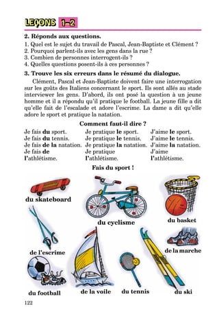122
LEÇONS 1–2
2. Réponds aux questions.
1. Quel est le sujet du travail de Pascal, Jean-Baptiste et Clément ?
2. Pourquoi parlent-ils avec les gens dans la rue ?
3. Combien de personnes interrogent-ils ?
4. Quelles questions posent-ils à ces personnes ?
3. Trouve les six erreurs dans le résumé du dialogue.
Clément, Pascal et Jean-Baptiste doivent faire une interrogation
sur les goûts des Italiens concernant le sport. Ils sont allés au stade
interviewer les gens. D’abord, ils ont posé la question à un jeune
homme et il a répondu qu’il pratique le football. La jeune fille a dit
qu’elle fait de l’escalade et adore l’escrime. La dame a dit qu’elle
adore le sport et pratique la natation.
Comment faut-il dire ?
Je fais du sport. Je pratique le sport. J’aime le sport.
Je fais du tennis. Je pratique le tennis. J’aime le tennis.
Je fais de la natation. Je pratique la natation. J’aime la natation.
Je fais de Je pratique J’aime
l’athlétisme. l’athlétisme. l’athlétisme.
Fais du sport !
du tennis
du football
de l’escrime
du skateboard
du basket
de la marche
du cyclisme
de la voile du ski
 