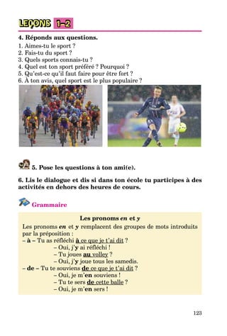 123
LEÇONS 1–2
4. Réponds aux questions.
1. Aimes-tu le sport ?
2. Fais-tu du sport ?
3. Quels sports connais-tu ?
4. Quel est ton sport préféré ? Pourquoi ?
5. Qu’est-ce qu’il faut faire pour être fort ?
6. À ton avis, quel sport est le plus populaire ?
5. Pose les questions à ton ami(e).
6. Lis le dialogue et dis si dans ton école tu participes à des
activités en dehors des heures de cours.
Grammaire
Les pronoms en et y
Les pronoms en et y remplacent des groupes de mots introduits
par la préposition :
– à – Tu as réfléchi à ce que je t’ai dit ?
– Oui, j’y ai réfléchi !
– Tu joues au volley ?
– Oui, j’y joue tous les samedis.
– de – Tu te souviens de ce que je t’ai dit ?
– Oui, je m’en souviens !
– Tu te sers de cette balle ?
– Oui, je m’en sers !
 