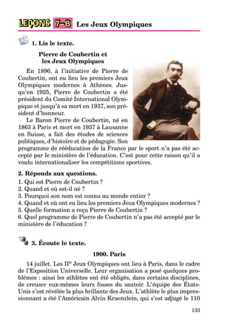 133
LEÇONS Les Jeux Olympiques
7–8
1. Lis le texte.
Pierre de Coubertin et
les Jeux Olympiques
En 1896, à l’initiative de Pierre de
Coubertin, ont eu lieu les premiers Jeux
Olympiques modernes à Athènes. Jus-
qu’en 1925, Pierre de Coubertin a été
président du Comité International Olym-
pique et jusqu’à sa mort en 1937, son pré-
sident d’honneur.
Le Baron Pierre de Coubertin, né en
1863 à Paris et mort en 1937 à Lausanne
en Suisse, a fait des études de sciences
politiques, d’histoire et de pédagogie. Son
programme de rééducation de la France par le sport n’a pas été ac-
cepté par le ministère de l’éducation. C’est pour cette raison qu’il a
voulu internationaliser les compétitions sportives.
2. Réponds aux questions.
1. Qui est Pierre de Coubertin ?
2. Quand et où est-il né ?
3. Pourquoi son nom est connu au monde entier ?
4. Quand et où ont eu lieu les premiers Jeux Olympiques modernes ?
5. Quelle formation a reçu Pierre de Coubertin ?
6. Quel programme de Pierre de Coubertin n’a pas été accepté par le
ministère de l’éducation ?
3. Écoute le texte.
1900. Paris
14 juillet. Les IIe Jeux Olympiques ont lieu à Paris, dans le cadre
de l’Exposition Universelle. Leur organisation a posé quelques pro-
blèmes : ainsi les athlètes ont été obligés, dans certains disciplines,
de creuser eux-mêmes leurs fosses du sautoir. L’équipe des États-
Unis s’est révélée la plus brillante des Jeux. L’athlète le plus impres-
sionnant a été l’Américain Alvin Kraenzlein, qui s’est adjugé le 110
 