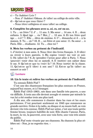14
LEÇONS 5–6
c) – Tu (habiter) Lviv ?
– Non. J’ (habiter) Odessa. Je (aller) au collège de cette ville.
d) – Qu’est-ce que vous (faire) ?
– Nous (être) collégiens et nous (aller) au collège.
8. Complète les phrases avec a, ai, es, est ou as.
1. Tu ... un frère ? 2. J’ ... 11 ans. 3. Ma sœur ... 14 ans. 4. Il ... deux
enfants. 5. Quel âge ... -tu ? Moi, j’ ... 12 ans. 6. Et ton frère quel
âge ... -t-il ? 7. Elle ... élève de sixième. 8. C’... dimanche et il ... à la
maison. 9. Tu ... où ? 10. Il ... un frère et une sœur. 11. Sa sœur ... à
Paris. Elle ... étudiante. 12. Tu ... chez toi ?
9. Mets les verbes au présent de l’indicatif.
1. J’(écrire) à mes amis. 2. Nous (lire) des livres français. 3. Il (dire)
au revoir à leurs parents. 4. Ma copine (venir) me voir ce soir.
5. Où (aller)-ils ? 6. Je (prendre) l’avion pour aller à Paris. 7. Nous
(pouvoir) venir chez lui ce samedi. 8. Il (mettre) son cahier dans
le sac. 9. Qu’est-ce que tu (voir) là ? 10. Nous (sortir) de la classe.
11. Qu’est-ce qu’il (dire) à son ami ? 12. Est-ce qu’ils (aller) au
concert ce soir ?
Lecture
10. Lis le texte et relève les verbes au présent de l’indicatif.
Tu connais Édith Piaf ?
C’est une des chanteuses françaises les plus connues en France,
aujourd’hui encore, et à l’étranger.
Édith Piaf (1915–1963), née dans une famille très pauvre, a une
vie difficile. À trois ans elle devient aveugle et comme par miracle la
vue lui a été rendue trois ans plus tard.
À dix ans, elle commence à chanter dans les rues et les cours
parisiennes. C’est pourtant seulement en 1945 que commence sa
grande carrière. Grâce à la radio, au disque et au music-hall, sa voix
devient vite très connue. Édith Piaf sur scène, c’est une toute petite
femme brune, toujours habillée de noir. Elle chante l’amour, Paris,
la mort, la vie, la pauvreté, avec une voix forte, une voix très aimée
du public.
Édith Piaf reste vivante par ses chansons. Sa chanson la plus cé-
lèbre est « Non, je ne regrette rien. »
 
