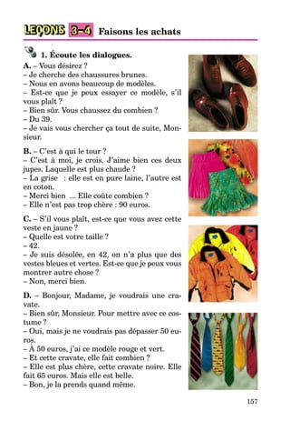 157
LEÇONS Faisons les achats
3–4
1. Écoute les dialogues.
A. – Vous désirez ?
– Je cherche des chaussures brunes.
– Nous en avons beaucoup de modèles.
– Est-ce que je peux essayer ce modèle, s’il
vous plaît ?
– Bien sûr. Vous chaussez du combien ?
– Du 39.
– Je vais vous chercher ça tout de suite, Mon-
sieur.
B. – C’est à qui le tour ?
– C’est à moi, je crois. J’aime bien ces deux
jupes. Laquelle est plus chaude ?
– La grise : elle est en pure laine, l’autre est
en coton.
– Merci bien ... Elle coûte combien ?
– Elle n’est pas trop chère : 90 euros.
C. – S’il vous plaît, est-ce que vous avez cette
veste en jaune ?
– Quelle est votre taille ?
– 42.
– Je suis désolée, en 42, on n’a plus que des
vestes bleues et vertes. Est-ce que je peux vous
montrer autre chose ?
– Non, merci bien.
D. – Bonjour, Madame, je voudrais une cra-
vate.
– Bien sûr, Monsieur. Pour mettre avec ce cos-
tume ?
– Oui, mais je ne voudrais pas dépasser 50 eu-
ros.
– À 50 euros, j’ai ce modèle rouge et vert.
– Et cette cravate, elle fait combien ?
– Elle est plus chère, cette cravate noire. Elle
fait 65 euros. Mais elle est belle.
– Bon, je la prends quand même.
 