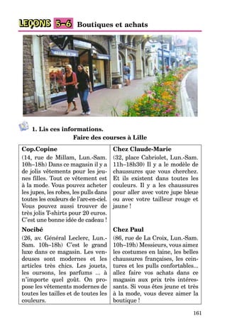 161
LEÇONS Boutiques et achats
5–6
1. Lis ces informations.
Faire des courses à Lille
Cop.Copine
(14, rue de Millam, Lun.-Sam.
10h–18h) Dans ce magasin il y a
de jolis vêtements pour les jeu-
nes filles. Tout ce vêtement est
à la mode. Vous pouvez acheter
les jupes, les robes, les pulls dans
toutes les couleurs de l’arc-en-ciel.
Vous pouvez aussi trouver de
très jolis T-shirts pour 20 euros.
C’est une bonne idée de cadeau !
Nocibé
(26, av. Général Leclerc, Lun.-
Sam. 10h–18h) C’est le grand
luxe dans ce magasin. Les ven-
deuses sont modernes et les
articles très chics. Les jouets,
les oursons, les parfums ... à
n’importe quel goût. On pro-
pose les vêtements modernes de
toutes les tailles et de toutes les
couleurs.
Chez Claude-Marie
(32, place Cabriolet, Lun.-Sam.
11h–18h30) Il y a le modèle de
chaussures que vous cherchez.
Et ils existent dans toutes les
couleurs. Il y a les chaussures
pour aller avec votre jupe bleue
ou avec votre tailleur rouge et
jaune !
Chez Paul
(86, rue de La Croix, Lun.-Sam.
10h–19h) Messieurs, vous aimez
les costumes en laine, les belles
chaussures françaises, les cein-
tures et les pulls confortables...
allez faire vos achats dans ce
magasin aux prix très intéres-
sants. Si vous êtes jeune et très
à la mode, vous devez aimer la
boutique !
 