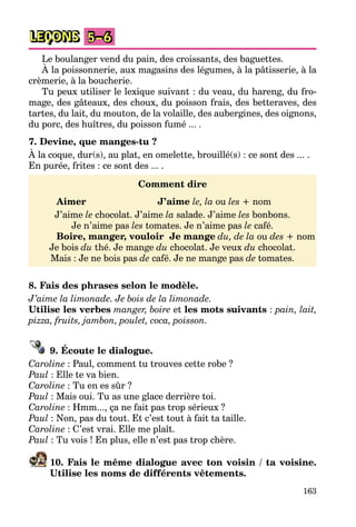 163
LEÇONS 5–6
Le boulanger vend du pain, des croissants, des baguettes.
À la poissonnerie, aux magasins des légumes, à la pâtisserie, à la
crèmerie, à la boucherie.
Tu peux utiliser le lexique suivant : du veau, du hareng, du fro-
mage, des gâteaux, des choux, du poisson frais, des betteraves, des
tartes, du lait, du mouton, de la volaille, des aubergines, des oignons,
du porc, des huîtres, du poisson fumé ... .
7. Devine, que manges-tu ?
À la coque, dur(s), au plat, en omelette, brouillé(s) : ce sont des ... .
En purée, frites : ce sont des ... .
Comment dire
Aimer J’aime le, la ou les + nom
J’aime le chocolat. J’aime la salade. J’aime les bonbons.
Je n’aime pas les tomates. Je n’aime pas le café.
Boire, manger, vouloir Je mange du, de la ou des + nom
Je bois du thé. Je mange du chocolat. Je veux du chocolat.
Mais : Je ne bois pas de café. Je ne mange pas de tomates.
8. Fais des phrases selon le modèle.
J’aime la limonade. Je bois de la limonade.
Utilise les verbes manger, boire et les mots suivants : pain, lait,
pizza, fruits, jambon, poulet, coca, poisson.
9. Écoute le dialogue.
Caroline : Paul, comment tu trouves cette robe ?
Paul : Elle te va bien.
Caroline : Tu en es sûr ?
Paul : Mais oui. Tu as une glace derrière toi.
Caroline : Hmm..., ça ne fait pas trop sérieux ?
Paul : Non, pas du tout. Et c’est tout à fait ta taille.
Caroline : C’est vrai. Elle me plaît.
Paul : Tu vois ! En plus, elle n’est pas trop chère.
10. Fais le même dialogue avec ton voisin / ta voisine.
Utilise les noms de différents vêtements.
 