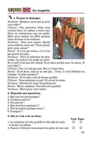165
LEÇONS Au magasin
7–8
1. Écoute le dialogue.
Vendeuse : Bonjour, est-ce que je peux
vous aider ?
Clément : Oui, peut-être. Voilà, nous
voulons faire un cadeau à notre ami.
Nous ne connaissons pas ses goûts.
Mais nous voulons lui offrir quelque
chose de beau et de moderne.
Vendeuse : Vous avez raison. Quelle
est la taille de votre ami ? Il est grand,
petit, gros, mince ?
Pascal : Il n’est pas mince, et il n’est
pas grand non plus.
Vendeuse : Voici la collection de prin-
temps. La couleur à la mode est noire.
Et ce pull n’est pas très chaud. Il est donc parfait pour la saison. Il
vous plaît ?
Clément : Oui, il n’est pas mal. Moi, je l’aime bien.
Pascal : Il est beau, mais je ne sais pas... Tiens, il a été fabriqué au
Canada ! Il coûte combien ?
Vendeuse : Il est cher, mais de bonne qualité.
Clément : Nous achetons ce pull. Et où est la caisse.
Vendeuse : Derrière le rayon de parfumerie.
Pascal : Merci, madame. Vous êtes très gentille.
Vendeuse : Merci pour votre achat.
2. Réponds aux questions.
1. Qui sont les personnages ?
2. Combien sont-ils ?
3. Où sont-ils ?
4. Que font-ils et pourquoi ?
5. Ont-ils acheté quelque chose ?
6. Pourquoi ?
3. Dis si c’est vrai ou faux.
Vrai Faux
1. La vendeuse est très gentille et elle aide les amis
à choisir un cadeau.
2. Pascal et Clément connaissent les goûts de leur ami.
 