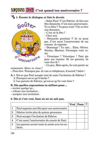 190
LEÇONS C’est quand ton anniversaire ?
5–6
1. Écoute le dialogue et fais le devoir.
– Salut Paul ! C’est Fabrice. Je fais une
fête dimanche. C’est mon anniversaire.
Tu es libre ? Tu peux venir ? On va être
une douzaine.
– C’est où la fête ?
– Chez moi.
– Dimanche prochain ?! Je ne peux
pas. C’est aussi l’anniversaire de ma
cousine. Je regrette.
– Dommage ! Tu sais… Elise, Olivier,
Nicolas, Martine, Véronique vont ve-
nir.
– Véronique ? Véronique ! Tant pis
pour ma cousine. Et tes parents, ils
vont être là ?
– Un peu. Mais après, ils vont partir au
restaurant. Alors, tu viens ?
– Peut-être. Pourquoi pas. Je vais te téléphoner, d’accord ? Salut !
A.1. Est-ce que Paul accepte tout de suite l’invitation de Fabrice ?
2. Pourquoi est-ce qu’il hésite ?
3. Les parents de Fabrice, qu’est-ce qu’ils vont faire ?
B. Dis quelles expressions tu utilises pour…
– inviter quelqu’un ;
– refuser une invitation ;
– accepter une invitation.
2. Dis si c’est vrai, faux ou on ne sait pas.
Vrai Faux ?
1 Paul organise une fête pour son anniversaire.
2 Fabrice invite plus de quinze personnes.
3 Paul accepte l’invitation de Fabrice.
4 C’est aussi l’anniversaire du cousin de Paul.
5 Les parents seront toute la soirée avec les en-
fants.
 