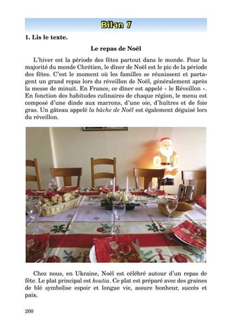 200
Bilan 7
1. Lis le texte.
Le repas de Noël
L’hiver est la période des fêtes partout dans le monde. Pour la
majorité du monde Chrétien, le dîner de Noël est le pic de la période
des fêtes. C’est le moment où les familles se réunissent et parta-
gent un grand repas lors du réveillon de Noël, généralement après
la messe de minuit. En France, ce dîner est appelé « le Réveillon ».
En fonction des habitudes culinaires de chaque région, le menu est
composé d’une dinde aux marrons, d’une oie, d’huîtres et de foie
gras. Un gâteau appelé la bûche de Noël est également déguisé lors
du réveillon.
Chez nous, en Ukraine, Noël est célébré autour d’un repas de
fête. Le plat principal est koutia. Ce plat est préparé avec des graines
de blé symbolise espoir et longue vie, assure bonheur, succès et
paix.
 
