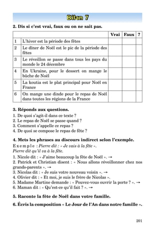 201
Bilan 7
2. Dis si c’est vrai, faux ou on ne sait pas.
Vrai Faux ?
1 L’hiver est la période des fêtes
2 Le dîner de Noël est le pic de la période des
fêtes
3 Le réveillon se passe dans tous les pays du
monde le 24 décembre
4 En Ukraine, pour le dessert on mange le
bûche de Noël
5 La koutia est le plat principal pour Noël en
France
6 On mange une dinde pour le repas de Noël
dans toutes les régions de la France
3. Réponds aux questions.
1. De quoi s’agit-il dans ce texte ?
2. Le repas de Noël se passe quand ?
3. Comment s’appelle ce repas ?
4. De quoi se compose le repas de fête ?
4. Mets les phrases au discours indirect selon l’exemple.
E x e m p l e : Pierre dit : « Je vais à la fête ».
Pierre dit qu’il va à la fête.
1. Nicole dit : « J’aime beaucoup la fête de Noël ». →
2. Patrick et Christian disent : « Nous allons réveillonner chez nos
grands-parents ». →
3. Nicolas dit : « Je suis votre nouveau voisin ». →
4. Olivier dit : « Et moi, je suis le frère de Nicolas ».
5. Madame Martine demande : « Pouvez-vous ouvrir la porte ? ». →
6. Maman dit : « Qu’est-ce qu’il fait ? ». →
5. Raconte la fête de Noël dans votre famille.
6. Écris la composition « Le Jour de l’An dans notre famille ».
 