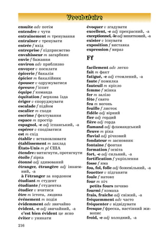 216
Vocabulaire
ensuite adv потім
entendre v чути
entraînement m тренування
entraîner v тренувати
entrée f вхід
entreprise f підприємство
envahisseur m загарбник
envie f баæання
environ adv приблизно
envoyer v посилати
épicerie f бакалія
épicier m бакаліéник
épouser v одруæуватися
épreuve f іспит
équipe f команда
équitation f верхова їзда
ériger v спорудæувати
escalade f підéом
escalier m сходи
escrime f фехтування
espace m простір
espagnol, -e adj іспанськиé, -а
espérer v сподіватися
est m схід
établir v встановлþвати
établissement m заклад
États-Unis m pl ÑØÀ
étendrevвитягнути,протягнути
étoile f зірка
étonné adj здивованиé
étranger, étrangère adj інозем-
ниé, -а
à l’étranger за кордоном
étudiant m студент
étudiante f студентка
étudier v вчитися
être m істота, лþдина
événement m подія
évidemment adv звичаéно
évident, -e adj звичаéниé, -а
c’est bien évident це ясно
éviter v уникати
évoquer v згадувати
excellent, -e adj прекрасниé, -а
exceptionnel, -leadjвинятковиé, -а
exister v існувати
exposition f виставка
expression f вираз
Ff
facilement adv легко
fait m факт
fatigué, -e adj стомлениé, -а
faute f помилка
fauteuil m крісло
femme f æінка
fer m залізо
fête f свято
feu m вогонь
feuille f листок
fidèle adj вірниé
fier adj гордиé
fière adj горда
flamand adj фламандськиé
fleuve m ріка
fluvial adj річковиé
fondateur m засновник
fontaine f фонтан
formation f освіта
fort, -e adj сильниé, -а
fortification f укріплення
fosse f яма
fou, fol, folle adj боæевільниé, -а
fouetter v підганяти
foule f натовп
four m піч
petits fours печиво
fourmi f комаха
frais, fraîche adj свіæиé, -а
fréquemment adv часто
fréquenter v відвідувати
fresque f фреска, настінниé æи-
вопис
froid, -e adj холодниé, -а
 