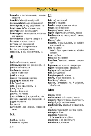 218
Vocabulaire
inonder v затоплþвати, навод-
нþвати
inoubliable adj незабутніé
insupportable adj нестерпниé
intelligent, -e adj розумниé, -а
intéresser (s’) v цікавитися
interprète m перекладач
interroger v запитувати, ставити
запитання
interviewer v брати інтерв’þ
inventer v винаходити
inverse adj зворотниé
invitation f запрошення
inviter v запрошувати
irrésolu, -e adj нерішучиé, -а
Jj
jadis adv колись, давно
jaloux, jalouse adj ревнивиé, -а
jamais adv ніколи
jambon m шинка
Japon m ßпонія
jardin m сад
jarre f глиняниé глечик
jogging m легкиé біг
joie f радість
joli, -e adj красивиé, -а
joue f ùока
jouet m іграшка
journal m газета
journaliste m, f æурналіст, -ка
joyeux, joyeuse adj радісниé, -а
juger v судити
jus m сік
justement adv якраз, справед-
ливо
Kk
kacha f каша
karaté m карате
Ll
laid adj негарниé
lancer v кидати
lard m æир, свиняче сало
large adj широкиé
langue f мова; язик
léger, légère adj легкиé, легка
lendemain m наступниé день,
завтра
lèvre f губа
libertin, -e adj вільниé, -а; вільно
мислячиé, -а
lieu m місце
avoir lieu траплятися, відбу-
ватися
Lion m Ëев
local adj місцевиé
location f оренда; взяття напро-
кат
logement m æитло, квартира
loger v проæивати, мешкати
logique adv логічниé
loin adv далеко
longtemps adv довго
lourd, -e adj тяæкиé, -а
lumière f світло
lycéen, lycéenne m, f ліцеїст,
ліцеїстка
Mm
main f рука
maintenant adv зараз, тепер
majesté f (votre) ваша величність
malgré prép незваæаþчи
malheureux, -euse adj неùасниé,
-а
malheureusement adv на æаль
manger v їсти
manière f манера
à la manière подібно
manquer v не вистачати
manteau m пальто
 