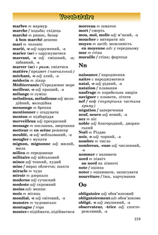 219
Vocabulaire
marbre m мармур
marche f ходьба; східець
marché m ринок, базар
à bon marché дешево
mari m чоловік
marié, -e adj одруæениé, -а
marier (se) v одруæуватися
marrant, -e adj смішниé, -а;
забавниé, -а
marrer (se) v ðîçì. сміятися
matière f предмет (нав÷алüниé)
méchant, -e adj злиé, -а
médecin m лікар
Méditerranée f Ñередземне море
meilleur, -e adj краùиé, -а
mélange m суміш
mélodieux, mélodieuse adj мело-
діéниé, мелодіéна
mensonge m брехня
mentionner v згадувати
menton m підборіддя
merveilleux adj прекрасниé
message m послання, звертання
metteur m en scène реæисер
meublé, -e adj мебльованиé, -а
meugler v мукати
mignon, mignonne adj милиé,
мила
milieu m середовиùе
militaire adj віéськовиé
mince adj тонкиé, худиé
mine f вираз обличчя; шахта
miracle m чудо
miroir m дзеркало
moderne adj сучасниé
modeste adj скромниé
moins adv менше
mois m місяць
mondial, -e adj світовиé, -а
monstre m чудовисько
montagne f гора
montervпідіéмати, підіéматися
morceau m шматок
mort f смерть
mou, mol, molle adj м’якиé, -а
moucher v витирати ніс
moyen m засіб; моæливість
en moyenne adv у середньому
mur m стіна
muraille f стіна; фортеця
Nn
naissance f народæення
naître v народæуватися
natal, -e adj рідниé, -а
natation f плавання
naufrage m корабельна аварія
naviguer v плавати, літати
nef f неф (внутріøнÿ ÷астина
õраму)
négation f заперечення
neuf, neuve adj новиé, -а
nez m ніс
noble adj благородниé, дворян-
ськиé
Noël m Ðіздво
noir, -e adj чорниé, -а
nombre m число
nombreux, -euse adj численниé,
-а
nommer v називати
nord m північ
au nord на півночі
note f оцінка
noter v оцінþвати, записувати
nourriture f їæа, харчування
Oo
obligatoire adj обов’язковиé
obligatoirement adv обов’язково
obligé, -e adj змушениé, -а
observateur, -trice adj спосте-
реæливиé, -а
 