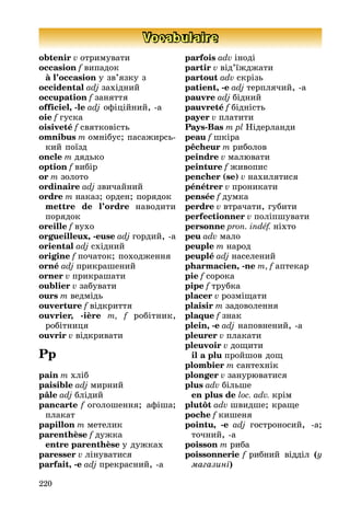 220
Vocabulaire
obtenir v отримувати
occasion f випадок
à l’occasion у зв’язку з
occidental adj західниé
occupation f заняття
officiel, -le adj офіціéниé, -а
oie f гуска
oisiveté f святковість
omnibus m омнібус; пасаæирсь-
киé поїзд
oncle m дядько
option f вибір
or m золото
ordinaire adj звичаéниé
ordre m наказ; орден; порядок
mettre de l’ordre наводити
порядок
oreille f вухо
orgueilleux, -euse adj гордиé, -а
oriental adj східниé
origine f початок; походæення
orné adj прикрашениé
orner v прикрашати
oublier v забувати
ours m ведмідь
ouverture f відкриття
ouvrier, -ière m, f робітник,
робітниця
ouvrir v відкривати
Pp
pain m хліб
paisible adj мирниé
pâle adj блідиé
pancarte f оголошення; афіша;
плакат
papillon m метелик
parenthèse f дуæка
entre parenthèse у дуæках
paresser v лінуватися
parfait, -e adj прекрасниé, -а
parfois adv іноді
partir v від’їæдæати
partout adv скрізь
patient, -e adj терплячиé, -а
pauvre adj бідниé
pauvreté f бідність
payer v платити
Pays-Bas m pl Нідерланди
peau f шкіра
pêcheur m риболов
peindre v малþвати
peinture f æивопис
pencher (se) v нахилятися
pénétrer v проникати
pensée f думка
perdre v втрачати, губити
perfectionner v поліпшувати
personne pron. indéf. ніхто
peu adv мало
peuple m народ
peuplé adj населениé
pharmacien, -ne m, f аптекар
pie f сорока
pipe f трубка
placer v розміùати
plaisir m задоволення
plaque f знак
plein, -e adj наповнениé, -а
pleurer v плакати
pleuvoir v доùити
il a plu проéшов доù
plombier m сантехнік
plonger v занурþватися
plus adv більше
en plus de loc. adv. крім
plutôt adv швидше; краùе
poche f кишеня
pointu, -e adj гостроносиé, -а;
точниé, -а
poisson m риба
poissonnerie f рибниé відділ (у
ìàãаçині)
 