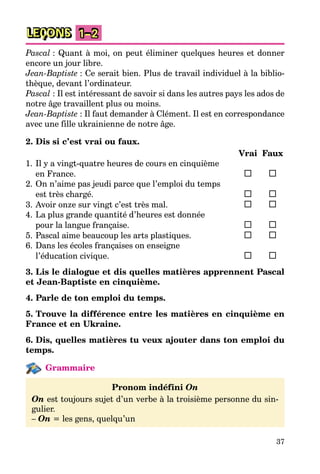 37
LEÇONS 1–2
Pascal : Quant à moi, on peut éliminer quelques heures et donner
encore un jour libre.
Jean-Baptiste : Ce serait bien. Plus de travail individuel à la biblio-
thèque, devant l’ordinateur.
Pascal : Il est intéressant de savoir si dans les autres pays les ados de
notre âge travaillent plus ou moins.
Jean-Baptiste : Il faut demander à Clément. Il est en correspondance
avec une fille ukrainienne de notre âge.
2. Dis si c’est vrai ou faux.
Vrai Faux
1. Il y a vingt-quatre heures de cours en cinquième
en France.
2. On n’aime pas jeudi parce que l’emploi du temps
est très chargé.
3. Avoir onze sur vingt c’est très mal.
4. La plus grande quantité d’heures est donnée
pour la langue française.
5. Pascal aime beaucoup les arts plastiques.
6. Dans les écoles françaises on enseigne
l’éducation civique.
3. Lis le dialogue et dis quelles matières apprennent Pascal
et Jean-Baptiste en cinquième.
4. Parle de ton emploi du temps.
5. Trouve la différence entre les matières en cinquième en
France et en Ukraine.
6. Dis, quelles matières tu veux ajouter dans ton emploi du
temps.
Grammaire
Pronom indéfini On
On est toujours sujet d’un verbe à la troisième personne du sin-
gulier.
– On = les gens, quelqu’un
 