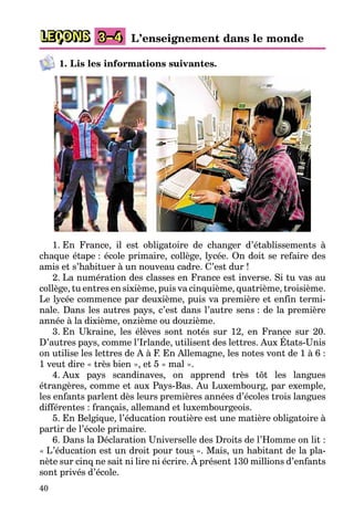 40
LEÇONS 3–4 L’enseignement dans le monde
1. Lis les informations suivantes.
1. En France, il est obligatoire de changer d’établissements à
chaque étape : école primaire, collège, lycée. On doit se refaire des
amis et s’habituer à un nouveau cadre. C’est dur !
2. La numération des classes en France est inverse. Si tu vas au
collège, tu entres en sixième, puis va cinquième, quatrième, troisième.
Le lycée commence par deuxième, puis va première et enfin termi-
nale. Dans les autres pays, c’est dans l’autre sens : de la première
année à la dixième, onzième ou douzième.
3. En Ukraine, les élèves sont notés sur 12, en France sur 20.
D’autres pays, comme l’Irlande, utilisent des lettres. Aux États-Unis
on utilise les lettres de A à F. En Allemagne, les notes vont de 1 à 6 :
1 veut dire « très bien », et 5 « mal ».
4. Aux pays scandinaves, on apprend très tôt les langues
étrangères, comme et aux Pays-Bas. Au Luxembourg, par exemple,
les enfants parlent dès leurs premières années d’écoles trois langues
différentes : français, allemand et luxembourgeois.
5. En Belgique, l’éducation routière est une matière obligatoire à
partir de l’école primaire.
6. Dans la Déclaration Universelle des Droits de l’Homme on lit :
« L’éducation est un droit pour tous ». Mais, un habitant de la pla-
nète sur cinq ne sait ni lire ni écrire. À présent 130 millions d’enfants
sont privés d’école.
 