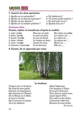 42
LEÇONS 3–4
7. Associe les deux questions.
1. Quelle est ta nationalité ?
2. Quelle est ta date de naissance ?
3. Quelle est ton adresse ?
4. Quelle est ta matière préférée ?
a. Où habites-tu ?
b. Tu aimes quelle matière ?
c. De quel pays es-tu ?
d. Quand es-tu né ?
Prononce bien
Écoute, répète et transforme d’après le modèle.
1. prêt / prête
2. petit / petite
3. lourd / lourde
4. doux / douce
5. roux / rousse
6. heureux / heureuse
Mon sac est prêt.
Le taxi est petit.
Le sac est lourd.
Le temps est doux.
Anton est roux.
Il est heureux.
Ma valise est prête.
La voiture est ... .
La valise est ... .
La saison est ... .
Marie est ... .
Elle est ... .
8. Écoute, lis et apprends par cœur.
Le bouleau
Chaque nuit, le bouleau
Du fond de mon jardin
Devient un long bateau
Qui descend ou l’Éscaut
Ou la Meuse ou le Rhin.
Il court à l’océan
Qu’il traverse en jouant
Avec les albatros
Salue Valparaїso
Crie bonjour à Tokyo
Et sourit à Formose
Puis, dans le matin rose,
Ayant logé le Pôle,
Des rades et des môles,
Lentement redevient
Bouleau de mon jardin.
M. Carême
 