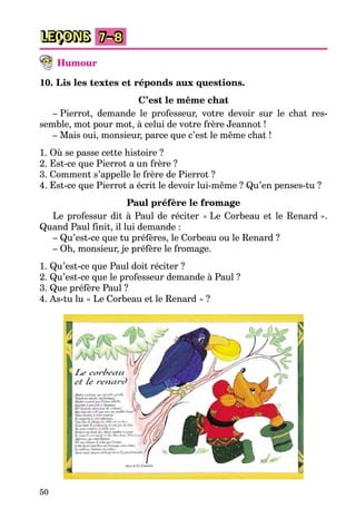 50
LEÇONS 7–8
Humour
10. Lis les textes et réponds aux questions.
C’est le même chat
– Pierrot, demande le professeur, votre devoir sur le chat res-
semble, mot pour mot, à celui de votre frère Jeannot !
– Mais oui, monsieur, parce que c’est le même chat !
1. Où se passe cette histoire ?
2. Est-ce que Pierrot a un frère ?
3. Comment s’appelle le frère de Pierrot ?
4. Est-ce que Pierrot a écrit le devoir lui-même ? Qu’en penses-tu ?
Paul préfère le fromage
Le professur dit à Paul de réciter « Le Corbeau et le Renard ».
Quand Paul finit, il lui demande :
– Qu’est-ce que tu préfères, le Corbeau ou le Renard ?
– Oh, monsieur, je préfère le fromage.
1. Qu’est-ce que Paul doit réciter ?
2. Qu’est-ce que le professeur demande à Paul ?
3. Que préfère Paul ?
4. As-tu lu « Le Corbeau et le Renard » ?
 