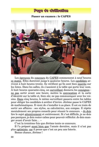 60
Page de civilisation
Passer un examen : le CAPES
Les épreuves du concours du CAPES commencent à neuf heures
ce matin. Elles dureront jusqu’à quatorze heures. Les candidats ar-
rivent à huit heures trente. Ils vérifient qu’ils sont bien inscrits sur
les listes. Dans les salles, ils s’assoient à la table qui porte leur nom.
À huit heures quarante-cinq, un surveillant donnera les consignes :
ne pas sortir avant une heure, mettre la convocation et la carte
d’identité sur la table et, bien sûr, ne pas communiquer avec les voi-
sins. Dans cinq heures, le même surveillant passera entre les tables
pour obliger les candidats à arrêter d’écrire. Jérôme passe le CAPES
de mathématiques. Il vient de s’installer à sa place. Il est en train de
sortir ses affaires : ses stylos, sa calculatrice, son compas. Il répète
mentalement ses propres conseils pour réussir le concours. « Je dois
lire le sujet attentivement et entièrement. Si c’est difficile, je ne dois
pas paniquer, je dois rester calme pour pouvoir réfléchir. Je dois man-
ger avant d’avoir faim… »
C’est la troisième fois que Jérôme tente ce concours.
Il l’a préparé aussi bien que l’année dernière, mais il n’est pas
plus optimiste, car il pense que c’est un peu une loterie.
Bonne chance, Jérôme !
 