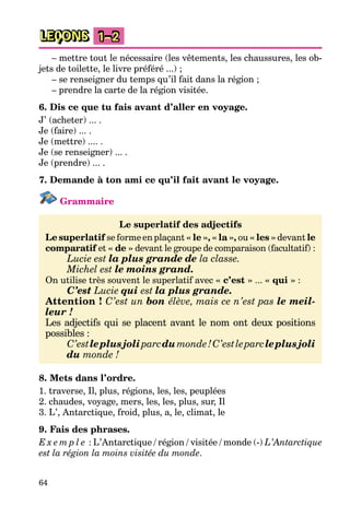 64
LEÇONS 1–2
– mettre tout le nécessaire (les vêtements, les chaussures, les ob-
jets de toilette, le livre préféré ...) ;
– se renseigner du temps qu’il fait dans la région ;
– prendre la carte de la région visitée.
6. Dis ce que tu fais avant d’aller en voyage.
J’ (acheter) ... .
Je (faire) ... .
Je (mettre) .... .
Je (se renseigner) ... .
Je (prendre) ... .
7. Demande à ton ami ce qu’il fait avant le voyage.
Grammaire
Le superlatif des adjectifs
Le superlatif se forme en plaçant « le », « la », ou « les » devant le
comparatif et « de » devant le groupe de comparaison (facultatif) :
Lucie est la plus grande de la classe.
Michel est le moins grand.
On utilise très souvent le superlatif avec « c’est » ... « qui » :
C’est Lucie qui est la plus grande.
Attention ! C’est un bon élève, mais ce n’est pas le meil-
leur !
Les adjectifs qui se placent avant le nom ont deux positions
possibles :
C’estleplusjoliparcdumonde!C’estleparcleplusjoli
du monde !
8. Mets dans l’ordre.
1. traverse, Il, plus, régions, les, les, peuplées
2. chaudes, voyage, mers, les, les, plus, sur, Il
3. L’, Antarctique, froid, plus, a, le, climat, le
9. Fais des phrases.
E x e m p l e : L’Antarctique / région / visitée / monde (-) L’Antarctique
est la région la moins visitée du monde.
 