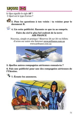 71
LEÇONS 5–6
k) Que signifie le sigle AF ?
l) Quel est le type d’avion ?
3. Pose les questions à ton voisin / ta voisine pour le
document B.
4. Lis cette publicité. Raconte ce que tu as compris.
Faire du ciel le plus bel endroit de la terre
AIR FRANCE
Nouveau, simple et pratique ! Réservez 24 sur 24 vos billets
d’avion sur notre site Internet www.airfrance.com.ua
www.airfrance.com.ua
5. Quelles autres compagnies aériennes connais-tu ?
6. Fais une publicité pour une des compagnies aériennes de
l’Ukraine.
7. Écoute les annonces.
 