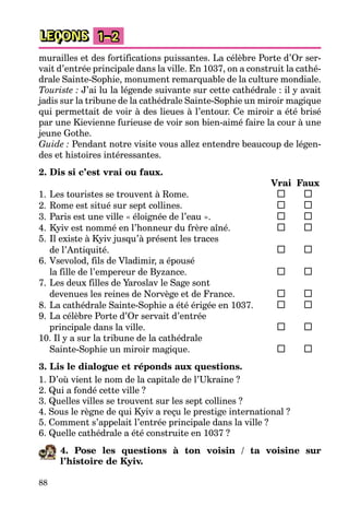 88
LEÇONS 1–2
murailles et des fortifications puissantes. La célèbre Porte d’Or ser-
vait d’entrée principale dans la ville. En 1037, on a construit la cathé-
drale Sainte-Sophie, monument remarquable de la culture mondiale.
Touriste : J’ai lu la légende suivante sur cette cathédrale : il y avait
jadis sur la tribune de la cathédrale Sainte-Sophie un miroir magique
qui permettait de voir à des lieues à l’entour. Ce miroir a été brisé
par une Kievienne furieuse de voir son bien-aimé faire la cour à une
jeune Gothe.
Guide : Pendant notre visite vous allez entendre beaucoup de légen-
des et histoires intéressantes.
2. Dis si c’est vrai ou faux.
Vrai Faux
1. Les touristes se trouvent à Rome.
2. Rome est situé sur sept collines.
3. Paris est une ville « éloignée de l’eau ».
4. Kyiv est nommé en l’honneur du frère aîné.
5. Il existe à Kyiv jusqu’à présent les traces
de l’Antiquité.
6. Vsevolod, fils de Vladimir, a épousé
la fille de l’empereur de Byzance.
7. Les deux filles de Yaroslav le Sage sont
devenues les reines de Norvège et de France.
8. La cathédrale Sainte-Sophie a été érigée en 1037.
9. La célèbre Porte d’Or servait d’entrée
principale dans la ville.
10. Il y a sur la tribune de la cathédrale
Sainte-Sophie un miroir magique.
3. Lis le dialogue et réponds aux questions.
1. D’où vient le nom de la capitale de l’Ukraine ?
2. Qui a fondé cette ville ?
3. Quelles villes se trouvent sur les sept collines ?
4. Sous le règne de qui Kyiv a reçu le prestige international ?
5. Comment s’appelait l’entrée principale dans la ville ?
6. Quelle cathédrale a été construite en 1037 ?
4. Pose les questions à ton voisin / ta voisine sur
l’histoire de Kyiv.
 