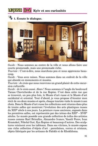 91
LEÇONS Kyiv et ses curiosités
3–4
1. Écoute le dialogue.
Guide : Nous sommes au centre de la ville et nous allons faire une
courte promenade, mais une promenade riche.
Touriste : C’est-à-dire, nous marchons peu et nous apprenons beau-
coup.
Guide : Vous avez raison. Nous sommes dans un endroit de la ville
qui abonde en monuments et musées.
Touriste : Je crois que nous recevrons un grand plaisir de cette excur-
sion culturelle.
Guide : Je le crois aussi. Alors ! Nous sommes à l’angle du boulevard
Tarass Chevtchenko et de la rue Repine. C’est dans cette rue que
se trouvent, un peu plus loin, le Musée d’art russe et le Musée d’art
occidental et oriental. Tout d’abord, je vous propose d’écouter mon
récit de ces deux musées et après, chaque touriste visite le musée à son
choix. Dans le Musée d’art russe les collections sont réunies dans plus
de trente salles qui montrent l’évolution des arts plastiques russes
du XIIIe siècle à nos jours. La peinture russe ancienne, exposée dans
les premières salles, est représentée par des icônes des XIIIe – XVIIe
siècles. Le musée possède une grande collection de toiles des artistes
russes comme Karl Brioullov, Alexandre Ivanov, Vassili Perov, Ivan
Kramskoï, Nikolaï Gué, Ilya Repine et beaucoup d’autres. Des sculp-
tures voisinent avec les tableaux. Dans ses vitrines, le musée expose
une riche collection d’objets d’art : porcelaines, verres et cristaux,
objets fabriqués par les artisans de Palekh et de Khokhloma.
 