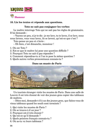 98
LEÇONS 5–6
Humour
10. Lis les textes et réponds aux questions.
Toto ne sait pas conjuguer les verbes
Le maître interroge Toto qui ne sait pas les règles de grammaire.
Il lui demande :
– Voyons un peu, si je te dis : je me lave, tu te laves, il se lave, nous
nous lavons, vous vous lavez, ils se lavent, qu’est-ce que c’est ?
Toto pense un peu et s’écrie :
– Eh bien, c’est dimanche, monsieur !
1. Où est Toto ?
2. Est-ce que le maître lui pose une question difficile ?
3. Pourquoi Toto ne sait-il pas répondre ?
4. Comment répondras-tu si l’on te pose la même question ?
5. Quels autres verbes pronominaux connais-tu ?
Dans un musée de Paris
Un touriste étranger visite les musées de Paris. Dans une salle de
Louvre il est très étonné de voir des jeunes gens copier des tableaux
de maîtres.
– Dites-moi, demande-t-il à un des jeunes gens, que faites-vous de
vieux tableaux quand les neufs sont terminés ?
1. Qui visite les musées de Paris ?
2. Où se trouve-t-il un jour ?
3. Pourquoi est-il très étonné ?
4. Qu’est-ce qu’il demande ?
5. Quels peintres français connais-tu ?
6. Où as-tu vu leurs tableaux ?
 