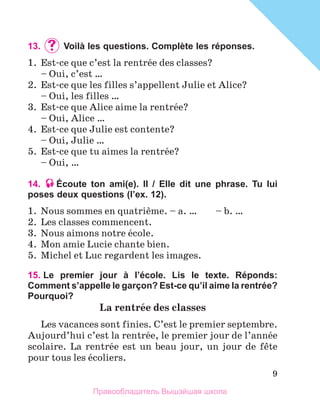 9
13.	 	Voilà les questions. Complète les réponses.
1.	 Est-ce que c’est la rentrйe des classes?
	 – Oui, c’est …
2.	 Est-ce que les filles s’appellent Julie et Alice?
	 – Oui, les filles …
3.	 Est-ce que Alice aime la rentrйe?
	 – Oui, Alice …
4.	 Est-ce que Julie est contente?
	 – Oui, Julie …
5.	 Est-ce que tu aimes la rentrйe?
	 – Oui, …
14. Écoute ton ami(e). Il / Elle dit une phrase. Tu lui
poses deux questions (lʼex. 12).
1.	 Nous sommes en quatriиme. – a. …	 – b. …
2.	 Les classes commencent.
3.	 Nous aimons notre йcole.
4.	 Mon amie Lucie chante bien.
5.	 Michel et Luc regardent les images.
15. 
Le premier jour à l’école. Lis le texte. Réponds:
Comment s’appelle le garçon? Est-ce qu’il aime la rentrée?
Pourquoi?
La rentrйe des classes
Les vacances sont finies. C’est le premier septembre.
Aujourd’hui c’est la rentrйe, le premier jour de l’annйe
scolaire. La rentrйe est un beau jour, un jour de fкte
pour tous les йcoliers.
Правообладатель Вышэйшая школа
 