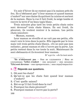100
Un soir d’hiver ils ne restent pas а la maison prиs du
feu. Ils n’obйissent pas1 а leur maman et quand maman
s’endort2 sur une chaise ils quittent la cuisine et sortent
de la maison. Dans la rue il fait froid, la neige tombe et
couvre la terre d’un beau tapis blanc.
Trois minutes plus tard les trois petits chats noirs
sont devenus3 trois chats blancs. Ils ont froid, ils
pleurent, ils veulent rentrer а la maison. Les petits
chats miaulent:
– Maman, maman.
Leur maman se rйveille et ne voit pas ses petits, elle
court vers le trou dans la porte. Elle regarde par le trou
mais voit trois petits chats blancs. «Ce ne sont pas mes
enfants», pense maman et elle n’ouvre pas la porte. Les
petits restent dans la rue toute la nuit. Maintenant ils
sont obйissants et ils йcoutent leur maman.
D ’ a p r и s «Je lis tout seul»
1Ils n’obйisseant pas – Oни не слушаются / Яны не
слухаюцца; 2(elle) s’endort – она засыпает / яна засынае;
3(ils) sont devenus – они превратились / яны пераўтварылiся
3.	 	
Réponds aux questions.
1.	 Oщ sont les chats?
2.	 Qu’est-ce que les chats font quand leur maman
s’endort?
3.	 C’est  quelle  saison?
4.	 Est-ce qu’il fait froid dans la rue?
5.	 Pourquoi les chats pleurent?
6.	 Pourquoi maman n’ouvre pas la porte?
Правообладатель Вышэйшая школа
 