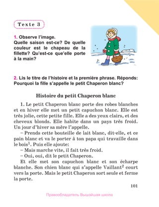 101
T e x t e 	 3
	
1. Observe l’image.
Quelle saison est-ce? De quelle
couleur est le chapeau de la
fillette? Qu’est-ce que’elle porte
à la main?
2. Lis le titre de l’histoire et la première phrase. Réponds:
Pourquoi la fille s’appelle le petit Chaperon blanc?
Histoire	du	petit	Chaperon	blanc	
1. Le petit Chaperon blanc porte des robes blanches 
et en hiver elle met un petit capuchon blanc. Elle est 
trиs jolie, cette petite fille. Elle a des yeux clairs, et des 
cheveux  blonds.  Elle  habite  dans  un  pays  trиs  froid. 
Un jour d’hiver sa mиre l’appelle.
– Prends cette bouteille de lait blanc, dit-elle, et ce 
pain blanc et va le porter а ton papa qui travaille dans 
le bois1. Puis elle ajoute: 
– Mais marche vite, il fait trиs froid. 
– Oui, oui, dit le petit Chaperon.
Et  elle  met  son  capuchon  blanc  et  son  йcharpe 
blanche. Son chien blanc qui s’appelle Vaillant2 court 
vers la porte. Mais le petit Chaperon sort seule et ferme 
la porte.
Правообладатель Вышэйшая школа
 