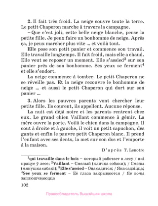 102
2. Il fait trиs froid. La neige couvre toute la terre.
Le petit Chaperon marche а travers la campagne.
– Que c’est joli, cette belle neige blanche, pense la
petite fille. Je peux faire un bonhomme de neige. Aprиs
зa, je peux marcher plus vite … et voilа tout.
Elle pose son petit panier et commence son travail.
Elle travaille longtemps. Il fait froid, mais elle a chaud.
Elle veut se reposer un moment. Elle s’assied3 sur son
panier prиs de son bonhomme. Ses yeux se ferment4
et elle s’endort.
La neige commence а tomber. Le petit Chaperon ne
se rйveille pas. Et la neige recouvre le bonhomme de
neige … et aussi le petit Chaperon qui dort sur son
panier …
3. Alors les pauvres parents vont chercher leur
petite fille. Ils courent, ils appellent. Aucune rйponse.
La nuit est dйjа noire et les parents rentrent chez
eux. Le grand chien Vaillant commence а gйmir. La
mиre ouvre la porte. Voilа le chien dans la campagne. Il
cout а droite et а gauche, il voit un petit capuchon, des
gants et enfin le pauvre petit Chaperon blanc. Il prend
l’enfant avec ses dents, la met sur son dos et l’emporte
а la maison.
D ’ a p r и s T. Lenotre
1qui travaille dans le bois – который работает в лесу / які
працуе ў лесе; 2Vaillant – Смелый (кличка собаки); / Смелы
(мянушка сабакi); 3Elle s’assied – Она садится; / Яна садзiцца;
4Ses yeux se ferment – Её глаза закрываются / Яе  вочы
заплюшчваюцца
Правообладатель Вышэйшая школа
 
