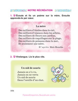104
NOTRE RÉCRÉATION
1. Écoute et lis un poème sur la mère. Ensuite
apprends-le par cœur.
2. Virelangue. Lis le plus vite.
La	mиre
Des milliers d’йtoiles dans le ciel,
Des milliers d’oiseaux dans les arbres,
Des milliers de fleurs aux jardins,
Des milliers de coquillages sur la plage,
Des milliers de poissons dans la mer,
Et seulement une mиre.
D ’ a p r и s   Mala Mozaпka
Un	nid	de	souris	
Jamais on n’a vu,
Jamais on ne verra
Un nid de souris
Dans l’oreille d’un chat.
Правообладатель Вышэйшая школа
 