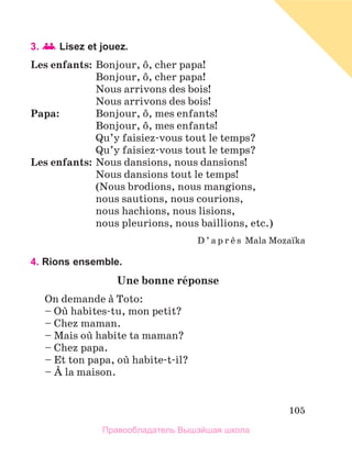 105
3. Lisez et jouez.
Les enfants:	Bonjour, ф, cher papa!
	 Bonjour, ф, cher papa!
	 Nous arrivons des bois!
	 Nous arrivons des bois!
Papa:	 Bonjour, ф, mes enfants!
	 Bonjour, ф, mes enfants!
	 Qu’y faisiez-vous tout le temps?
	 Qu’y faisiez-vous tout le temps?
Les enfants:	Nous dansions, nous dansions!
	 Nous dansions tout le temps!
	 (Nous brodions, nous mangions,
	 nous sautions, nous courions,
	 nous hachions, nous lisions,
	 nous pleurions, nous baillions, etc.)
D ’ a p r и s Mala Mozaпka
4. Rions ensemble.
Une bonne rйponse
On demande а Toto:
– Oщ habites-tu, mon petit?
– Chez maman.
– Mais oщ habite ta maman?
– Chez papa.
– Et ton papa, oщ habite-t-il?
– А la maison.
Правообладатель Вышэйшая школа
 