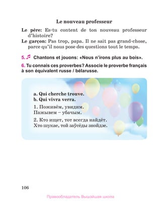 106
Le	nouveau	professeur
Le	 pиre:	 Es-tu  content  de  ton  nouveau  professeur 
d’histoire?
Le	garзon:	Pas trop, papa. Il ne sait pas grand-chose, 
parce qu’il nous pose des questions tout le temps. 
5. Chantons et jouons: «Nous nʼirons plus au bois».
6. Tu connais ces proverbes? Associe le proverbe français
à son équivalent russe / bélarusse.
a.	Qui	cherche	trouve.	
b.	Qui	vivra	verra.	
1. Поживём, увидим.
Пажывем – убачым.
2. Кто ищет, тот всегда найдёт.
Хто шукае, той заўсёды знойдзе.
Правообладатель Вышэйшая школа
 