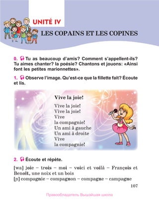 107
0. Tu as beaucoup d’amis? Comment s’appellent-ils?
Tu aimes chanter? la poésie? Chantons et jouons: «Ainsi
font les petites marionnettes».
1. Observe l’image. Qu’est-ce que la fillette fait? Écoute
et lis.
2. Écoute et répète.
[wa]  joie  –  trois	 –	 moi  –  voici  et  voilа  –  Franзois  et 
Benoоt, une noix et un bois
[]	compagnie – compagnon – compagne – campagne
Vive	la	joie!	
Vive la joie!
Vive la joie!
Vive 
la compagnie!
Un ami а gauche
Un ami а droite
Vive 
la compagnie!
UNITÉ IV
LES	COPAINS	ET	LES	COPINES
UNIT
Правообладатель Вышэйшая школа
 