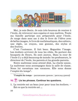 10
Moi, je suis Denis. Je suis trиs heureux de rentrer а 
l’йcole, de retrouver mes copains et mes maоtres. Toute 
ma  famille  participe  aux  prйparatifs  pour  l’йcole. 
Je  range  dans  mon  sac  а  dos  le  livre  de  l’йlиve  avec 
de belles images, le livre de mathйmatiques, des cahiers, 
une  rиgle,  un  crayon,  une  gomme,  des  stylos  et 
des feutres.
C’est  l’automne.  Il  fait  beau.  Regardez  l’image. 
Les йcoliers arrivent de tous les cфtйs. Ils portent des 
bouquets  de  fleurs.  Ils  sont  joyeux.  Dans  la  cour  de 
l’йcole il y a dйjа beaucoup de monde: les professeurs, le 
directeur de l’йcole, les parents et les grands-parents. 
Notre maоtresse nous attend dйjа. La cloche sonne. 
La maоtresse nous accompagne dans la salle de classe. 
Nous  lui  racontons  nos  vacances.  Elle  nous  donne 
l’emploi du temps1. 
1l’emploi	du	temps – расписание уроков / расклад yрокаў
16. 	Lis les phrases. Continue les questions.
1.  La rentrйe est un beau jour pour tous les йcoliers. – 
Est-ce que la rentrйe est … 
Правообладатель Вышэйшая школа
 