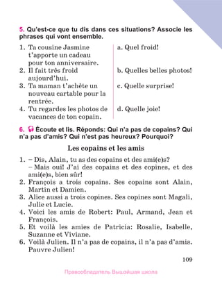 109
5. Qu’est-ce que tu dis dans ces situations? Associe les
phrases qui vont ensemble.
1.	 Ta cousine Jasmine
t’apporte un cadeau 
pour ton anniversaire.
2.	 Il fait trиs froid
aujourd’hui.
3.	 Ta maman t’achиte un
nouveau cartable pour la
rentrйe.
4.	 Tu regardes les photos de
vacances de ton copain.
a. Quel froid!
b. Quelles belles photos!
c. Quelle surprise!
d. Quelle joie!
6. Écoute et lis. Réponds: Qui n’a pas de copains? Qui
n’a pas d’amis? Qui n’est pas heureux? Pourquoi?
Les copains et les amis
1.	 – Dis, Alain, tu as des copains et des ami(e)s?
	 – Mais oui! J’ai des copains et des copines, et des
ami(e)s, bien sыr!
2.	 Franзois a trois copains. Ses copains sont Alain,
Martin et Damien.
3.	 Alice aussi a trois copines. Ses copines sont Magali,
Julie et Lucie.
4.	 Voici les amis de Robert: Paul, Armand, Jean et
Franзois.
5.	 Et voilа les amies de Patricia: Rosalie, Isabelle,
Suzanne et Viviane.
6.	 Voilа Julien. Il n’a pas de copains, il n’a pas d’amis.
Pauvre Julien!
Правообладатель Вышэйшая школа
 