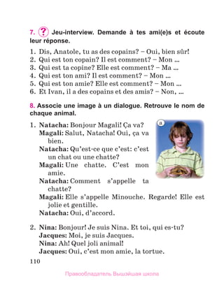 110
7. 	Jeu-interview. Demande à tes ami(e)s et écoute
leur réponse.
1.  Dis, Anatole, tu as des copains? – Oui, bien sыr! 
2.  Qui est ton copain? Il est comment? – Mon …
3.  Qui est ta copine? Elle est comment? – Ma …
4.  Qui est ton ami? Il est comment? – Mon … 
5.  Qui est ton amie? Elle est comment? – Mon … 
6.  Et Ivan, il a des copains et des amis? – Non, … 
8. Associe une image à un dialogue. Retrouve le nom de
chaque animal.
1.	 Natacha: Bonjour Magali! Зa va? 
	
Magali: Salut, Natacha! Oui, зa va 
bien.
	
Natacha: Qu’est-ce que c’est: c’est 
un chat ou une chatte?
	
Magali: Une  chatte.  C’est  mon 
amie.
	
Natacha: Comment  s’appelle  ta 
chatte? 
	
Magali: Elle  s’appelle  Minouche.  Regarde!  Elle  est 
jolie et gentille. 
	
Natacha: Oui, d’accord. 
2.  Nina: Bonjour! Je suis Nina. Et toi, qui es-tu?
	 Jacques: Moi, je suis Jacques. 
	 Nina: Ah! Quel joli animal!
	 Jacques: Oui, c’est mon amie, la tortue.
a
Правообладатель Вышэйшая школа
 