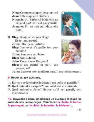 111
	Nina: Comment s’appelle ta tortue?
	Jean: Elle s’appelle Barbara.
	Nina: Salut, Barbara! Mais elle ne 
rйpond pas! Ce n’est pas gentil!
	Jacques: Tu  as  raison.  Mais  elle 
dort. 
3.  Oleg: Bonjour! Je suis Oleg! 
  Et toi, qui es-tu?
Jules:  Moi, je suis Jules. 
Oleg: Comment  s’appelle  ton  per-
roquet?
Jules: Son nom est Jako.
Oleg: Salut, Jako!
Jako: Cocoricooo! Bonjour!
Oleg: Il  est  gentil  et  poli,  ton 
perroquet!
Jules: Jaco est mon meilleur ami. Il est trиs amusant!
9. Réponds aux quetions.
1.  Est-ce que la chatte de Magali est polie et gentille?
2.  Quel animal a Jacques? Comment est son animal?
3.  Quel  animal  a  Jules?  Est-ce  qu’il  est  gentil,  poli 
et amusant?
10. Travaillez à deux. Choisissez un dialogue et jouez les
rôles de ses personnages. Remplacez la chatte, la tortue,
le perroquet par le chien, le hamster, le hérisson ...
b
c
Правообладатель Вышэйшая школа
 