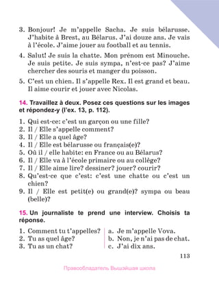 113
3.	 Bonjour! Je m’appelle Sacha. Je suis bйlarusse.
J’habite а Brest, au Bйlarus. J’ai douze ans. Je vais
а l’йcole. J’aime jouer au football et au tennis.
4.	 Salut! Je suis la chatte. Mon prйnom est Minouche.
Je suis petite. Je suis sympa, n’est-ce pas? J’aime
chercher des souris et manger du poisson.
5.	 C’est un chien. Il s’appelle Rex. Il est grand et beau.
Il aime courir et jouer avec Nicolas.
14. Travaillez à deux. Posez ces questions sur les images
et répondez-y (l’ex. 13, p. 112).
1.	 Qui est-ce: c’est un garзon ou une fille?
2.	 Il / Elle s’appelle comment?
3.	 Il / Elle a quel вge?
4.	 Il / Elle est bйlarusse ou franзais(e)?
5.	 Oщ il / elle habite: en France ou au Bйlarus?
6.	 Il / Elle va а l’йcole primaire ou au collиge?
7.	 Il / Elle aime lire? dessiner? jouer? courir?
8.	 Qu’est-ce que c’est: c’est une chatte ou c’est un
chien?
9.	 Il / Elle est petit(e) ou grand(e)? sympa ou beau
(belle)?
15. 
Un journaliste te prend une interview. Choisis ta
réponse.
1.	Comment tu t’appelles?
2.	Tu as quel вge?
3.	Tu as un chat?
a.	 Je m’appelle Vova.
b.	 Non, je n’ai pas de chat.
c.	 J’ai dix ans.
Правообладатель Вышэйшая школа
 
