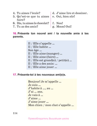 114
4.	Tu aimes l’йcole?
5.	Qu’est-ce que tu aimes
faire?
6.	 Dis,tuaimeslechocolat?
7.	Tu as des amis?
d.	J’aime lire et dessiner.
e.	 Oui, bien sыr!
f.	 Non!
g.	Mmm! Oui!
16. 
Présente ton nouvel ami / ta nouvelle amie à tes
parents.
17. Présente-toi à tes nouveaux ami(e)s.
Il / Elle s’appelle …
Il / Elle habite …
Son вge …
Il / Elle aime (manger) …
Il / Elle aime (faire) …
Il / Elle est grand(e) / petit(e) …
Il / Elle a des amis: …
Il / Elle aime jouer …
Bonjour! Je m’appelle …
Je suis …
J’habite а …, au …
J’ai … ans.
Je vais а …
J’aime …
J’aime jouer …
Mon chien / mon chat s’appelle …
Правообладатель Вышэйшая школа
 