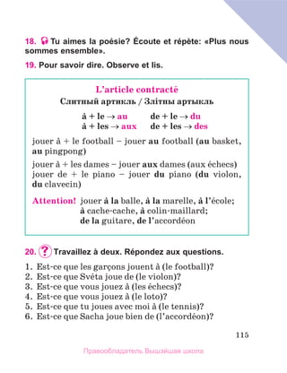 115
18. Tu aimes la poésie? Écoute et répète: «Plus nous
sommes ensemble».
19. Pour savoir dire. Observe et lis.
20.		
Travaillez à deux. Répondez aux questions.
1.	 Est-ce que les garзons jouent а (le football)?
2.	 Est-ce que Svйta joue de (le violon)?
3.	 Est-ce que vous jouez а (les йchecs)?
4.	 Est-ce que vous jouez а (le loto)?
5.	 Est-ce que tu joues avec moi а (le tennis)?
6.	 Est-ce que Sacha joue bien de (l’accordйon)?
L’article contractй
Cлитный артикль / Злiтны артыкль
а + le → au	 de + le → du
а + les → aux	 de + les → des
jouer а + le football – jouer au football (au basket,
au pingpong)
jouer а + les dames – jouer aux dames (aux йchecs)
jouer de + le piano – jouer du piano (du violon,
du clavecin)
Attention!  
jouer а la balle, а la marelle, а l’йcole;
	 а cache-cache, а colin-maillard;
	 de la guitare, de l’accordйon
Правообладатель Вышэйшая школа
 