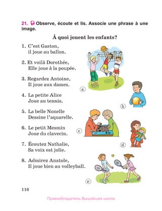 116
21. Observe, écoute et lis. Associe une phrase à une
image.
А quoi jouent les enfants?
1.	 C’est Gaston,
	 il joue au ballon.
2. Et voilа Dorothйe,
	 Elle joue а la poupйe.
3. Regardez Antoine,
	 Il joue aux dames.
4.	 La petite Alice
	 Joue au tennis.
5.	 La belle Nonelle
	 Dessine l’aquarelle.
6.	 Le petit Mesmin
	 Joue du clavecin.
7.	 Йcoutez Nathalie,
	 Sa voix est jolie.
8.	 Admirez Anatole,
	 Il joue bien au volleyball.
a
b
c
d
e
Правообладатель Вышэйшая школа
 