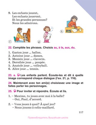 117
9.	 Les enfants jouent,
	 Les enfants joueront.
	 Et les grandes personnes?
	 Nous les admirons.
22. Complète les phrases. Choisis au, à la, aux, du.
1.	 Gaston joue … ballon.
2.	 Antoine joue … dames.
3.	 Mesmin joue … clavecin.
4.	 Dorothйe joue … poupйe.
5.	 Anatole joue … volleyball.
6.	 Alice joue … tennis.
23. a. Les enfants parlent. Écoute-les et dit à quelle
image correspond chaque dialogue (l’ex. 21, p. 116).
24. Maintenant avec ton ami(e) choisissez une image et
faites parler les personnages.
25. Pour inviter et répondre. Écoute et lis.
1. – Maxime, tu joues avec moi а la balle?
	 – Oui, Paul, d’accord.
2. – Vous jouez а quoi? А quel jeu?
	 – Nous jouons а colin-maillard.
f g
h
Правообладатель Вышэйшая школа
 