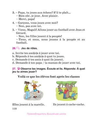 118
3. – Papa, tu joues aux йchecs? S’il te plaоt…
	 – Bien sыr, je joue. Avec plaisir.
	 – Merci, papa!
4. – Garзons, vous jouez avec moi?
	 – Non, pas avec toi.
5. – Viens, Magali! Allons jouer au football avec Jean et
Gйrard.
	 – Non, les filles jouent а la poupйe!
	 – Tiens, et nous, nous jouons а la poupйe et au
football.
26. Jeu de rôles.
a. Invite tes ami(e)s а jouer avec toi.
b. Rйponds а tes ami(e)s а quoi tu joues.
c. Demande а tes amis а quoi ils jouent.
d. Demande а ton papa / ta maman de jouer avec toi.
27. Observe les images. Écoute et lis. Réponds: À quel
jeu tu aimes jouer?
Voilа ce que les йlиves font aprиs les classes
Elles jouent а la marelle. Ils jouent а cache-cache.
Правообладатель Вышэйшая школа
 